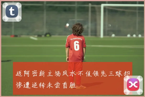 迈阿密新主场风水不佳领先三球却惨遭逆转未尝首胜