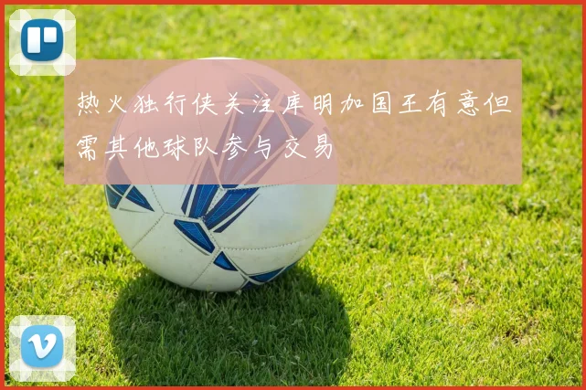 热火独行侠关注库明加国王有意但需其他球队参与交易