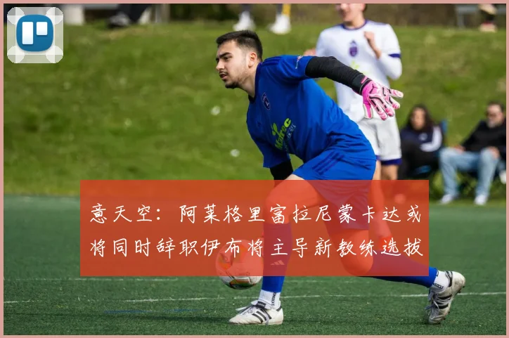 意天空：阿莱格里富拉尼蒙卡达或将同时辞职伊布将主导新教练选拔工作