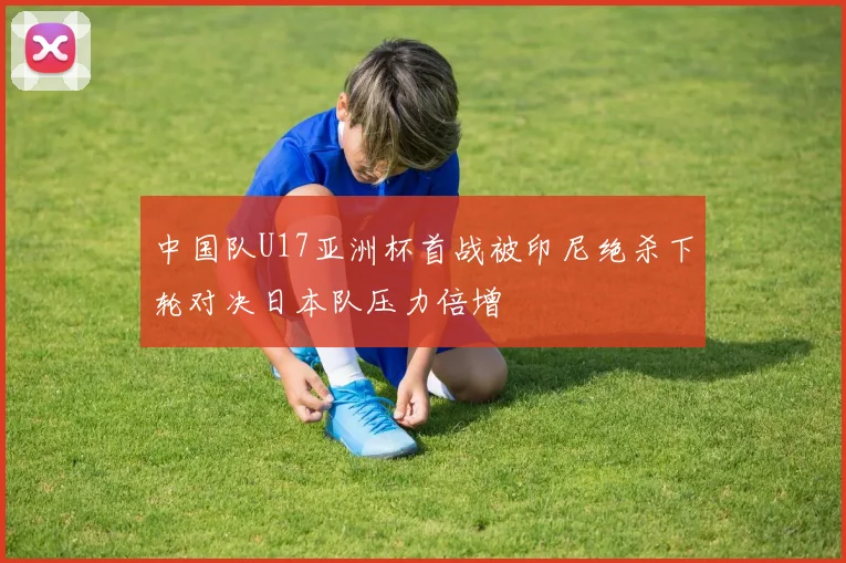 中国队U17亚洲杯首战被印尼绝杀下轮对决日本队压力倍增