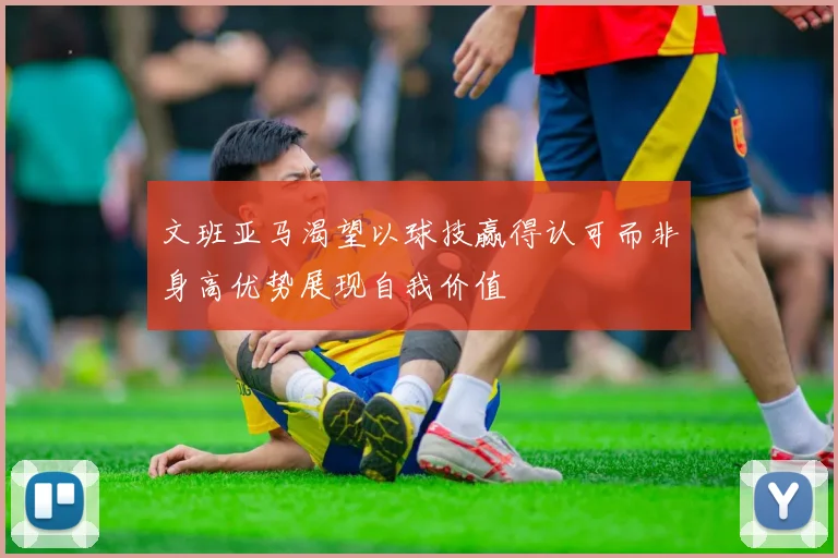 文班亚马渴望以球技赢得认可而非身高优势展现自我价值