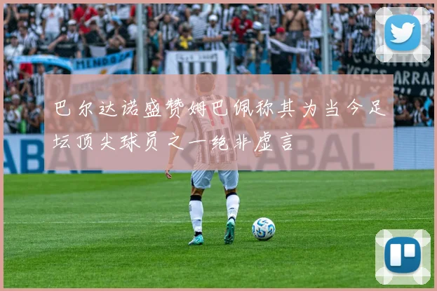 巴尔达诺盛赞姆巴佩称其为当今足坛顶尖球员之一绝非虚言