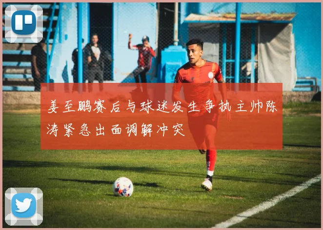 姜至鹏赛后与球迷发生争执主帅陈涛紧急出面调解冲突