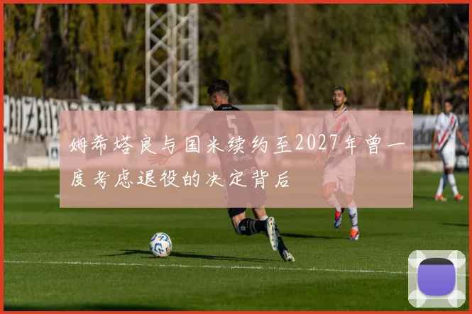 姆希塔良与国米续约至2027年曾一度考虑退役的决定背后