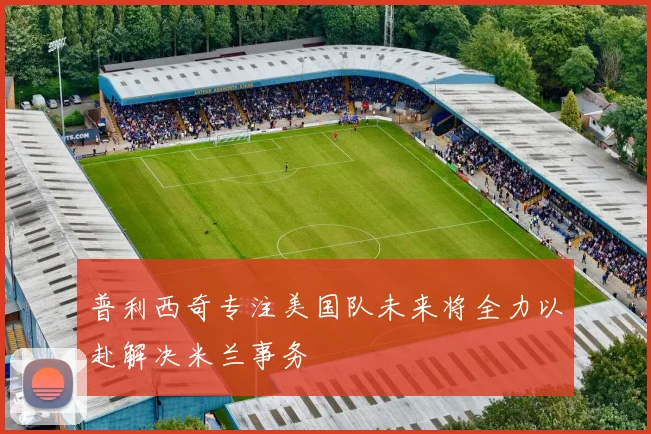 普利西奇专注美国队未来将全力以赴解决米兰事务
