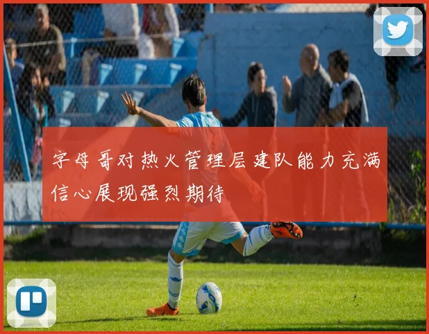字母哥对热火管理层建队能力充满信心展现强烈期待