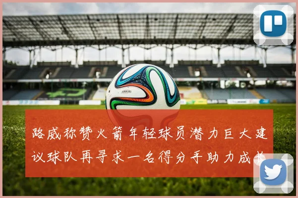 路威称赞火箭年轻球员潜力巨大建议球队再寻求一名得分手助力成长