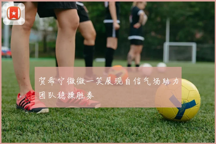 贺希宁微微一笑展现自信气场助力团队稳操胜券