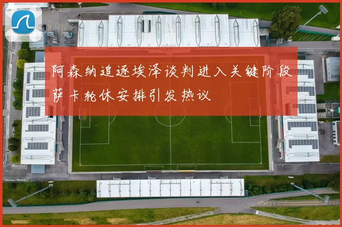 阿森纳追逐埃泽谈判进入关键阶段萨卡轮休安排引发热议